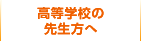 高等学校の先生方へ