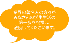 業界の著名人の方々がみなさんの学生生活の第一歩を祝福し、激励してくださいます。